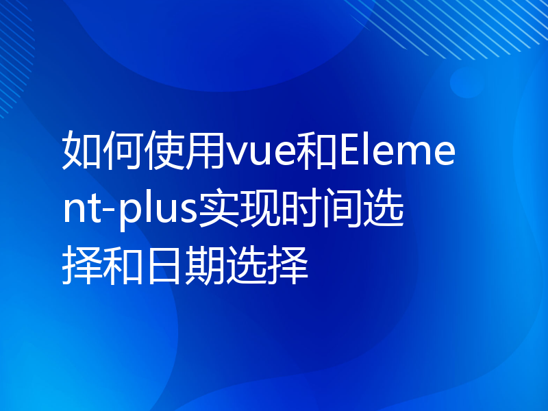 如何使用vue和Element-plus实现时间选择和日期选择