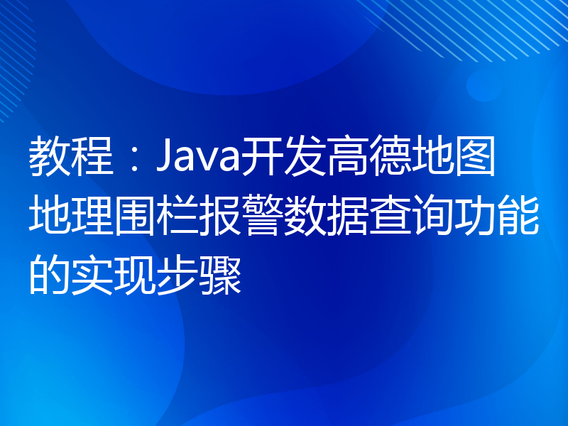 教程：Java开发高德地图地理围栏报警数据查询功能的实现步骤