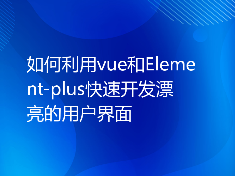 如何利用vue和Element-plus快速开发漂亮的用户界面