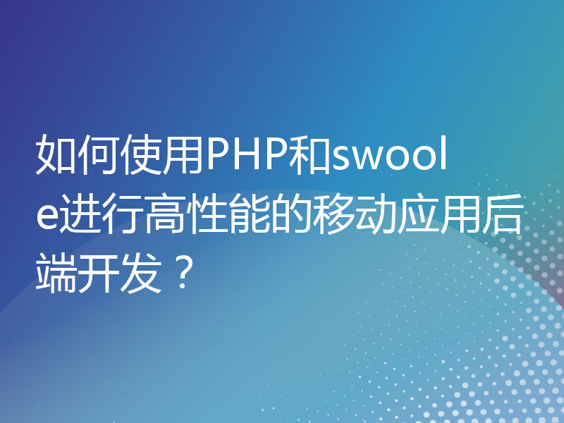 如何使用PHP和swoole进行高性能的移动应用后端开发？