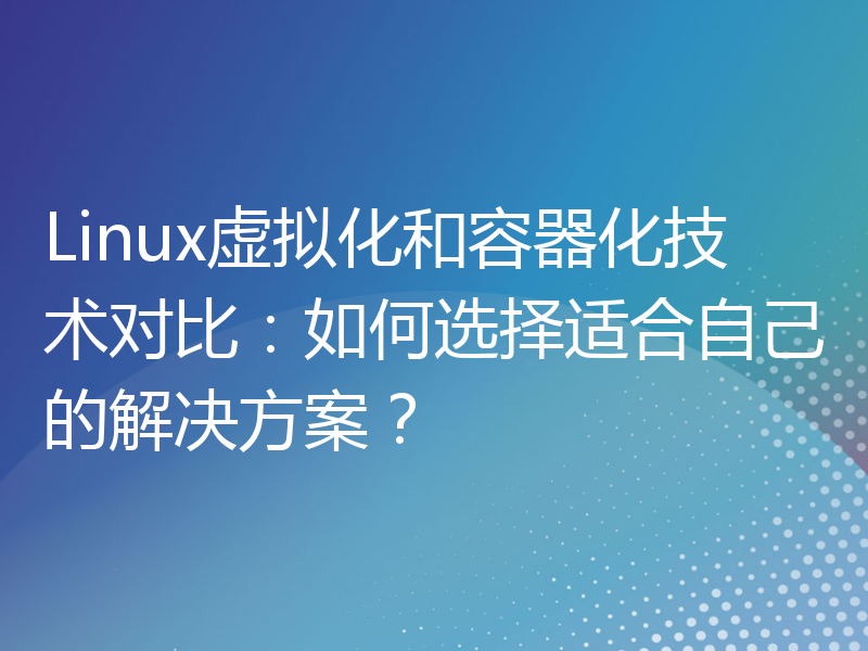 Linux虚拟化和容器化技术对比：如何选择适合自己的解决方案？