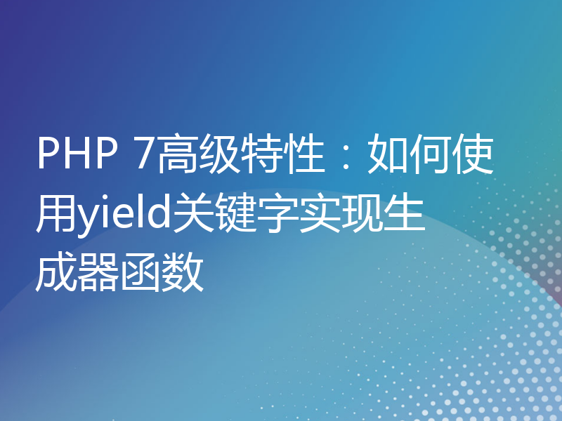 PHP 7高级特性：如何使用yield关键字实现生成器函数