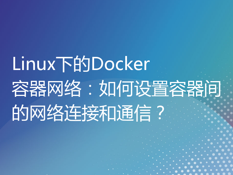 Linux下的Docker容器网络：如何设置容器间的网络连接和通信？