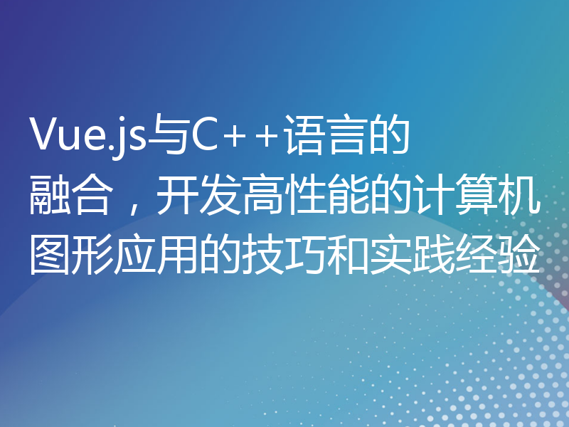 Vue.js与C++语言的融合，开发高性能的计算机图形应用的技巧和实践经验