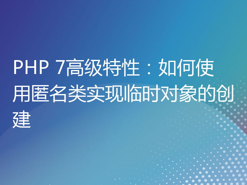 PHP 7高级特性：如何使用匿名类实现临时对象的创建