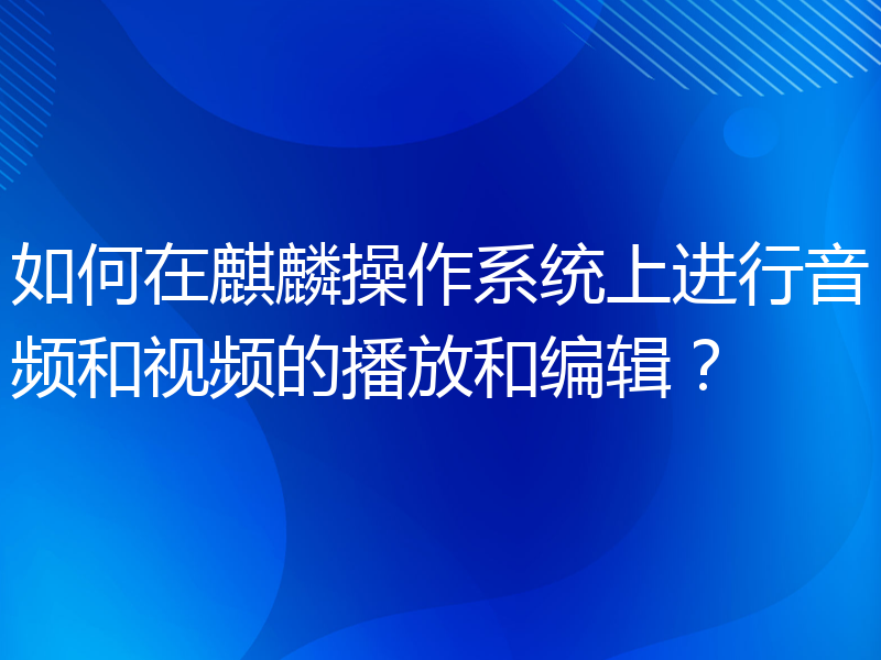 如何在麒麟操作系统上进行音频和视频的播放和编辑？