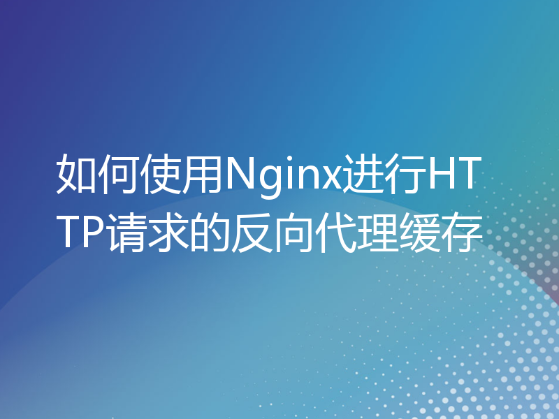 如何使用Nginx进行HTTP请求的反向代理缓存