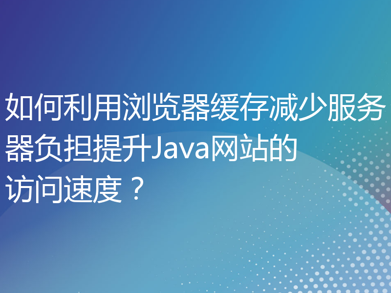 如何利用浏览器缓存减少服务器负担提升Java网站的访问速度？