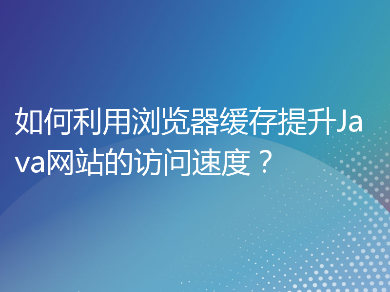 如何利用浏览器缓存提升Java网站的访问速度？