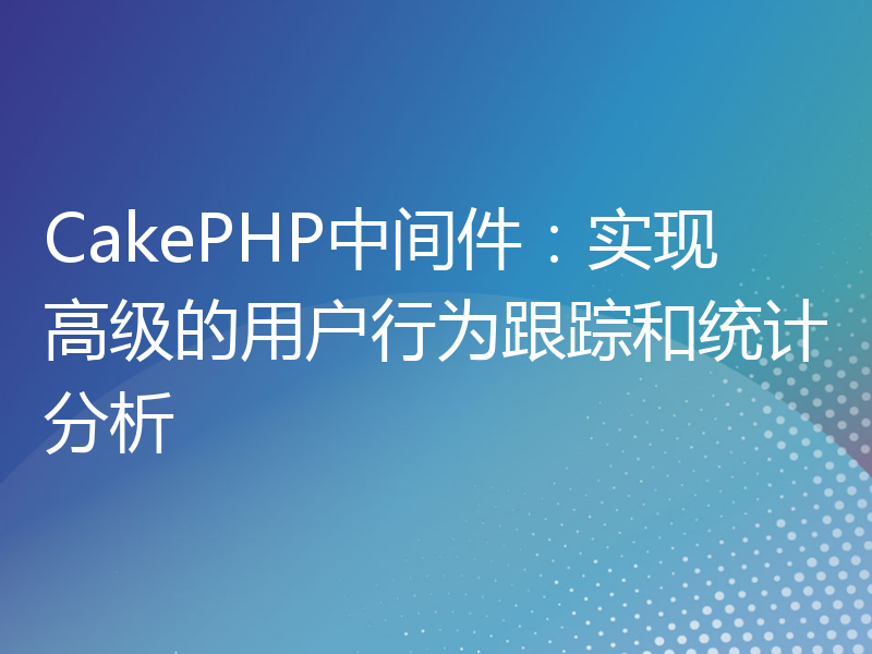 CakePHP中间件：实现高级的用户行为跟踪和统计分析