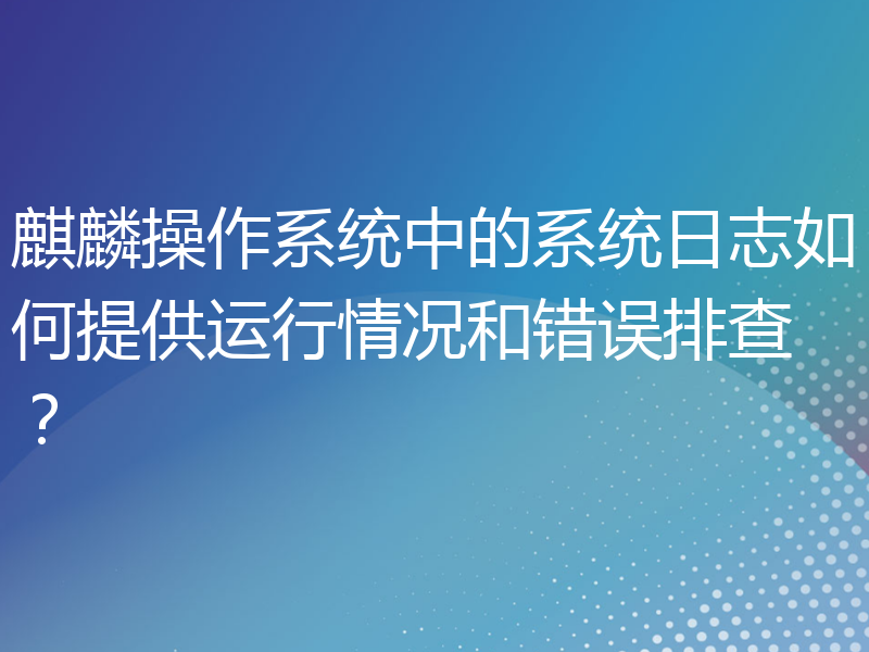 麒麟操作系统中的系统日志如何提供运行情况和错误排查？