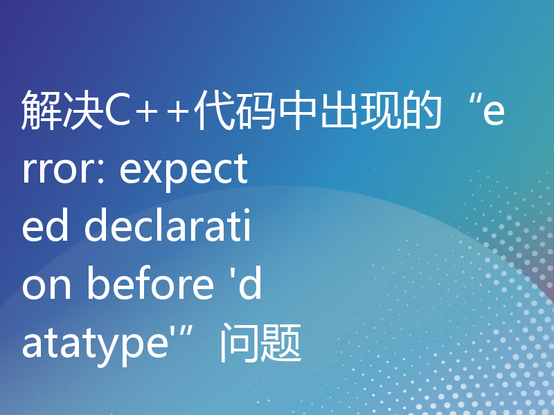 解决C++代码中出现的“error: expected declaration before 'datatype'”问题