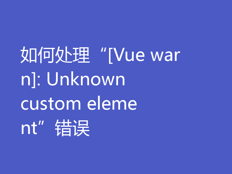 如何处理“[Vue warn]: Unknown custom element”错误