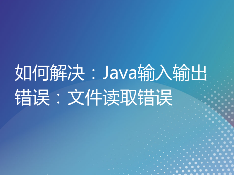 如何解决：Java输入输出错误：文件读取错误