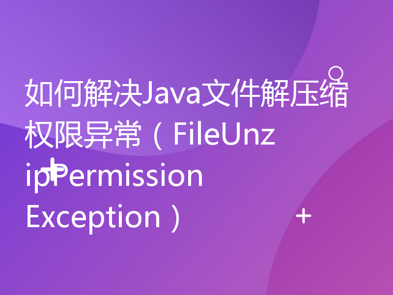 如何解决Java文件解压缩权限异常（FileUnzipPermissionException）