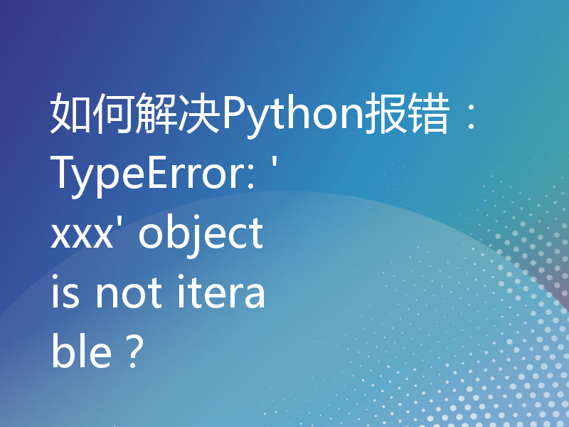 如何解决Python报错：TypeError: 'xxx' object is not iterable？