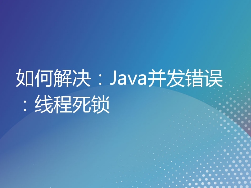 如何解决：Java并发错误：线程死锁