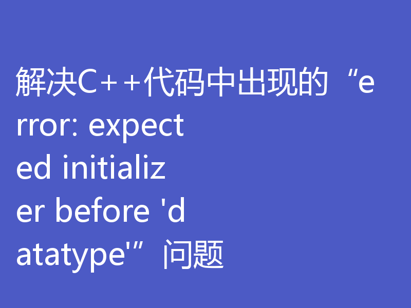 解决C++代码中出现的“error: expected initializer before 'datatype'”问题