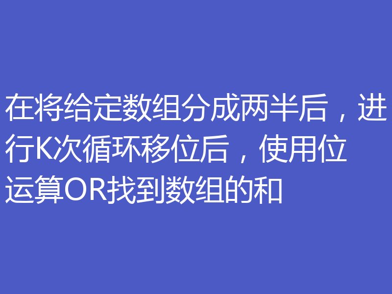 在将给定数组分成两半后，进行K次循环移位后，使用位运算OR找到数组的和