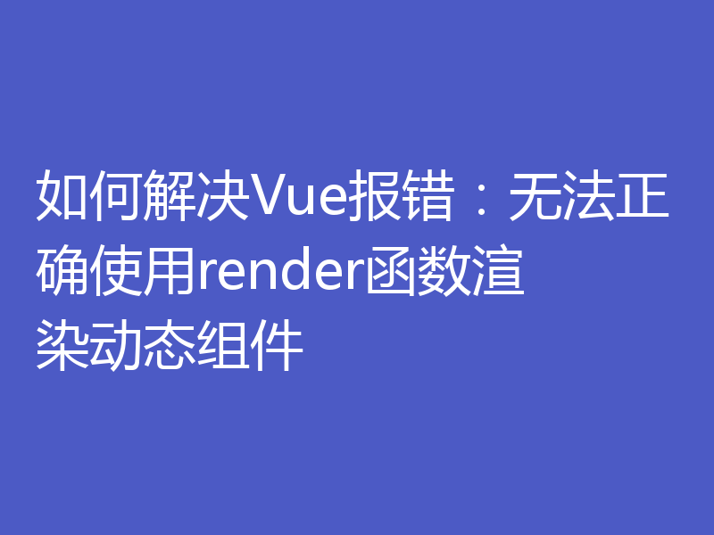 如何解决Vue报错：无法正确使用render函数渲染动态组件