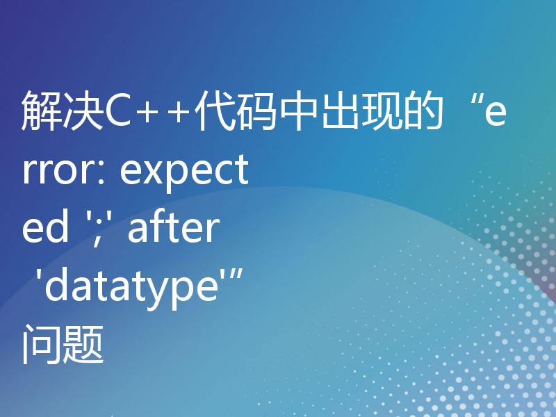 解决C++代码中出现的“error: expected ';' after 'datatype'”问题