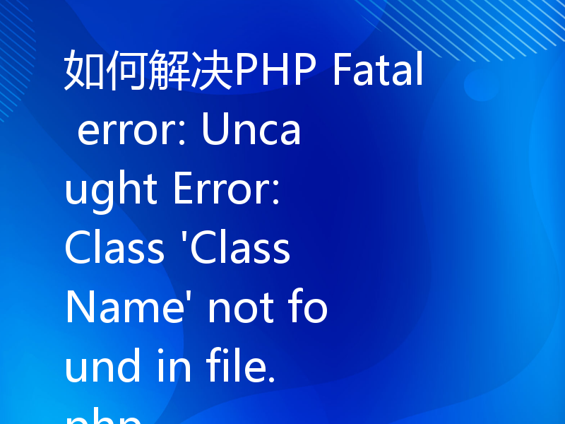 如何解决PHP Fatal error: Uncaught Error: Class 'ClassName' not found in file.php