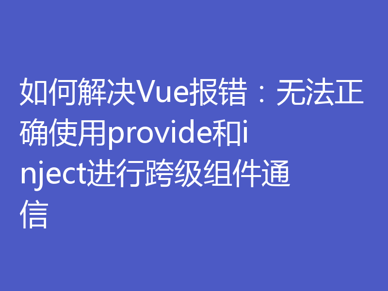 如何解决Vue报错：无法正确使用provide和inject进行跨级组件通信