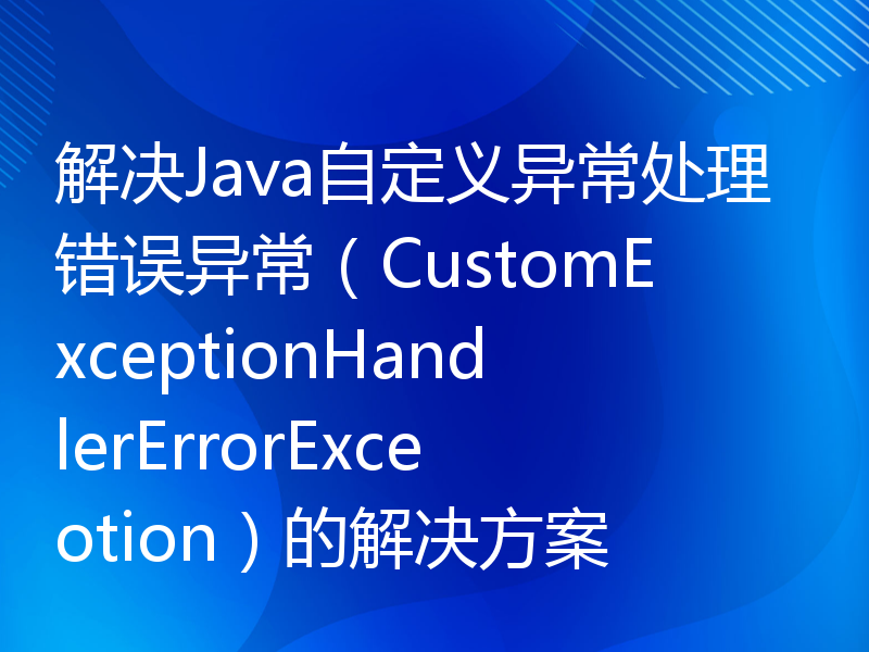 解决Java自定义异常处理错误异常（CustomExceptionHandlerErrorExceotion）的解决方案