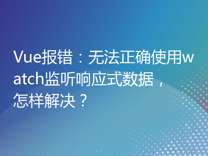 Vue报错：无法正确使用watch监听响应式数据，怎样解决？