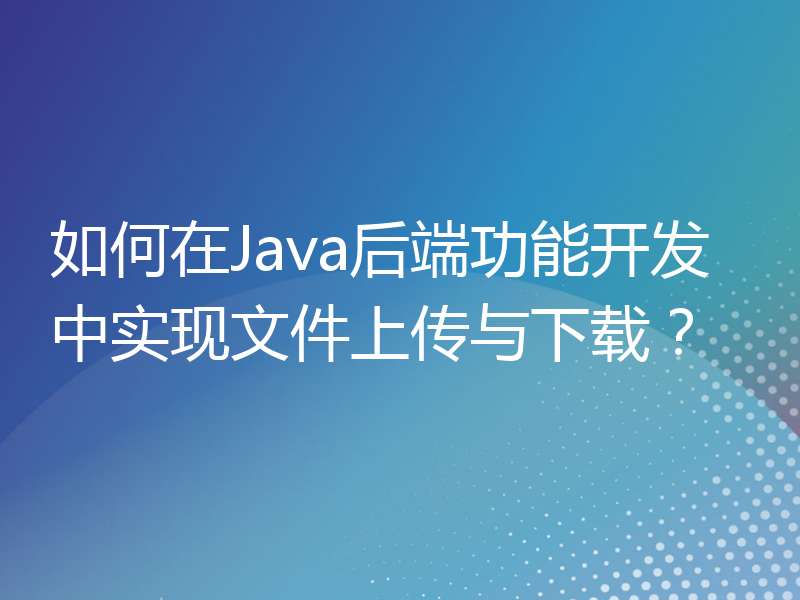 如何在Java后端功能开发中实现文件上传与下载？