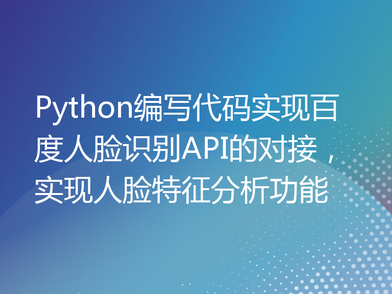 Python编写代码实现百度人脸识别API的对接，实现人脸特征分析功能