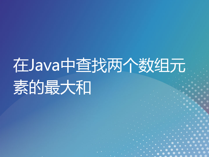 在Java中查找两个数组元素的最大和