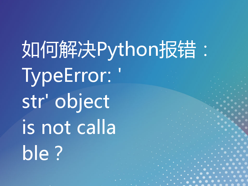 如何解决Python报错：TypeError: 'str' object is not callable？