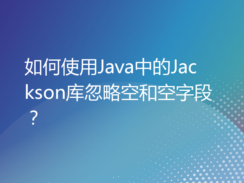 如何使用Java中的Jackson库忽略空和空字段？