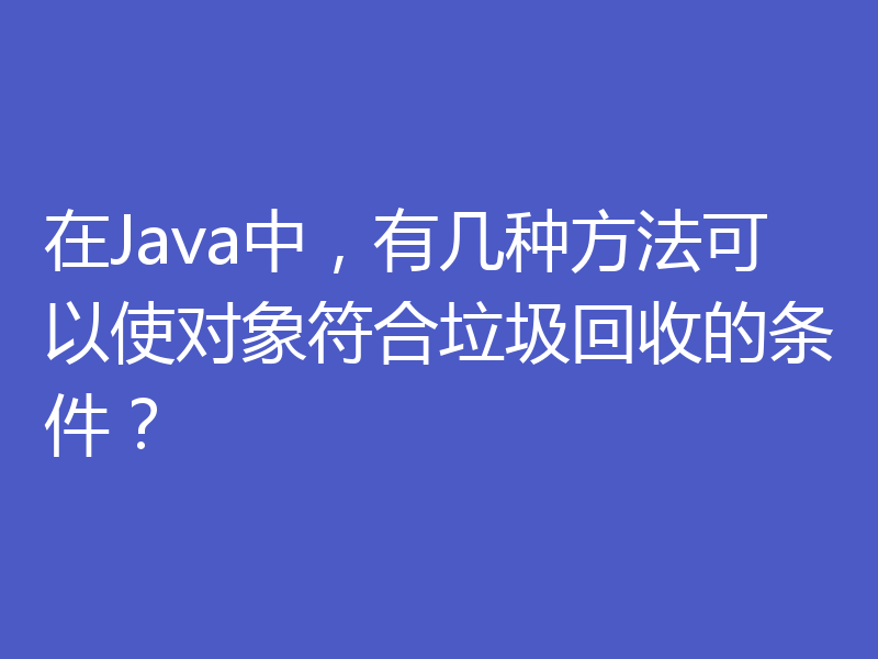 在Java中，有几种方法可以使对象符合垃圾回收的条件？