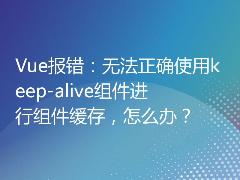 Vue报错：无法正确使用keep-alive组件进行组件缓存，怎么办？