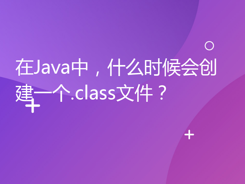 在Java中，什么时候会创建一个.class文件？