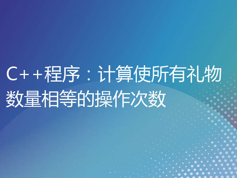 C++程序：计算使所有礼物数量相等的操作次数