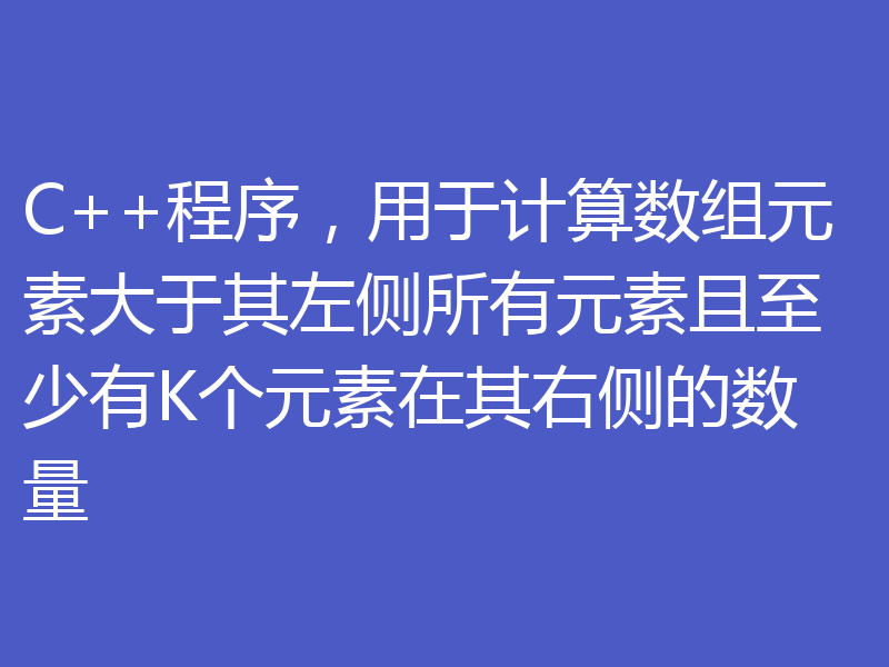 C++程序，用于计算数组元素大于其左侧所有元素且至少有K个元素在其右侧的数量