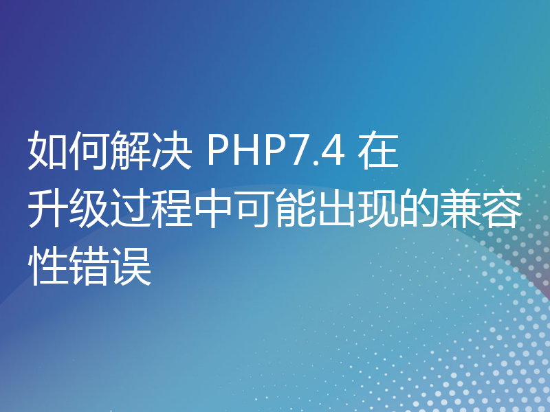 如何解决 PHP7.4 在升级过程中可能出现的兼容性错误