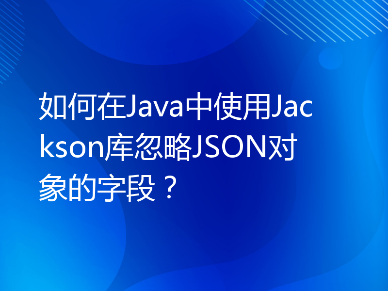 如何在Java中使用Jackson库忽略JSON对象的字段？