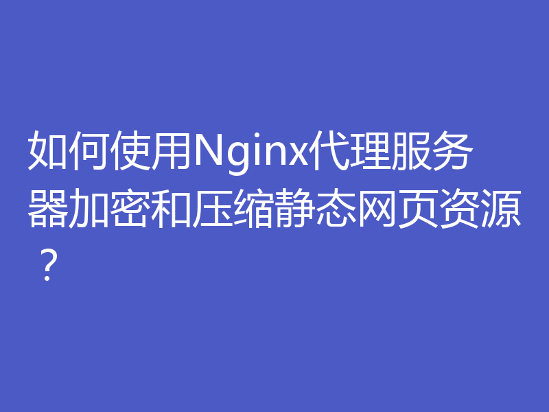 如何使用Nginx代理服务器加密和压缩静态网页资源？