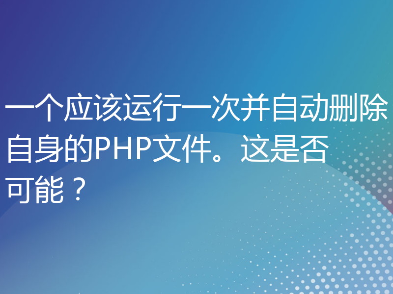 一个应该运行一次并自动删除自身的PHP文件。这是否可能？