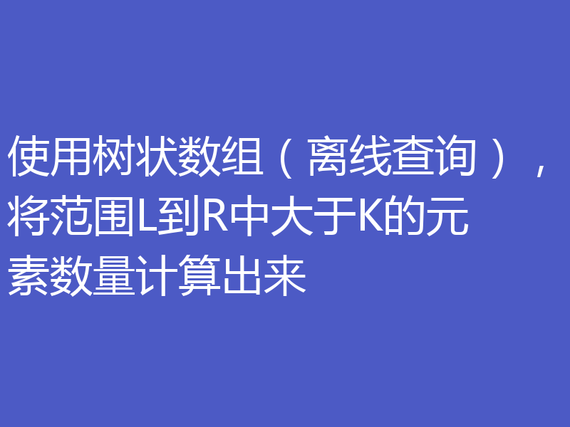 使用树状数组（离线查询），将范围L到R中大于K的元素数量计算出来