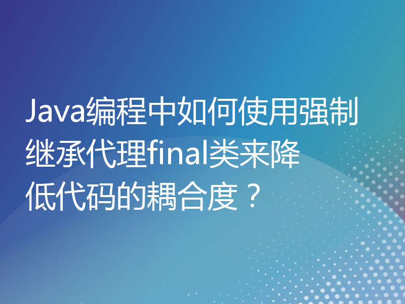 Java编程中如何使用强制继承代理final类来降低代码的耦合度？