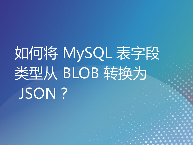 如何将 MySQL 表字段类型从 BLOB 转换为 JSON？