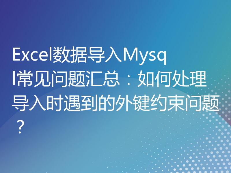 Excel数据导入Mysql常见问题汇总：如何处理导入时遇到的外键约束问题？