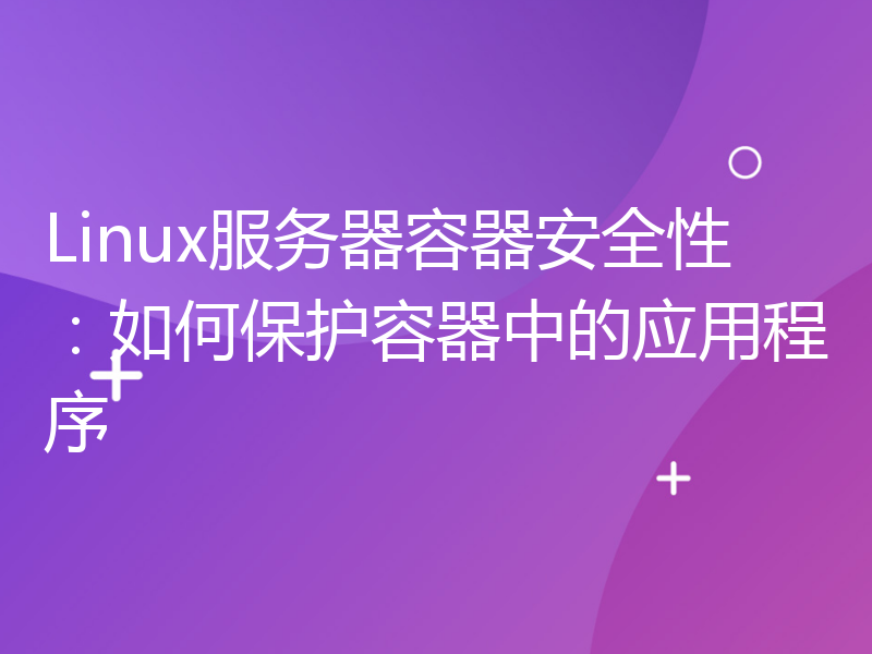 Linux服务器容器安全性：如何保护容器中的应用程序