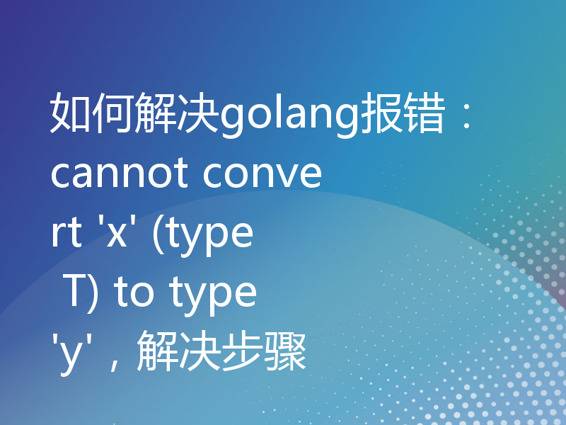 如何解决golang报错：cannot convert 'x' (type T) to type 'y'，解决步骤