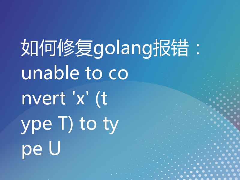 如何修复golang报错：unable to convert 'x' (type T) to type U